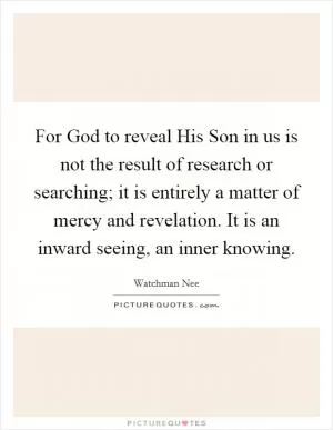 For God to reveal His Son in us is not the result of research or searching; it is entirely a matter of mercy and revelation. It is an inward seeing, an inner knowing Picture Quote #1