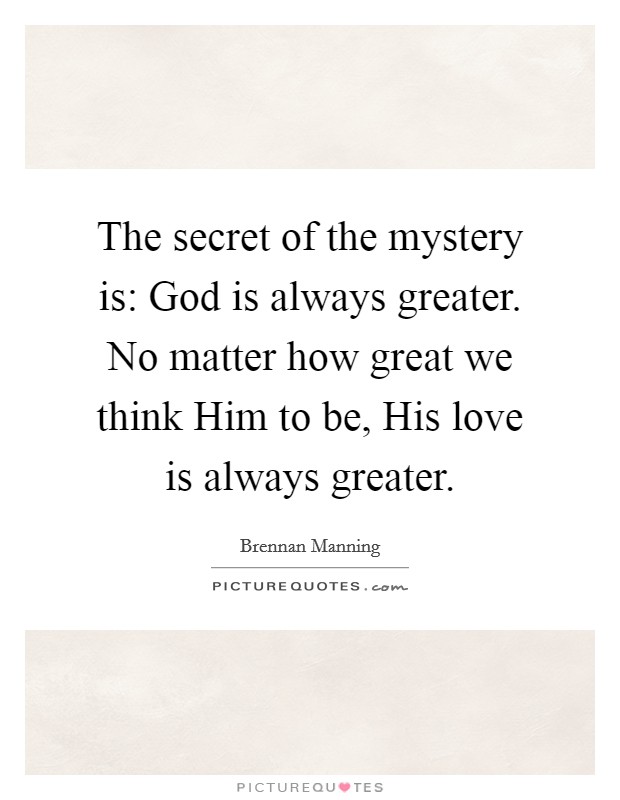The secret of the mystery is: God is always greater. No matter how great we think Him to be, His love is always greater Picture Quote #1