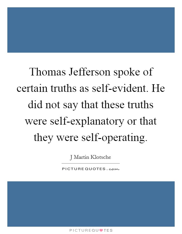 Thomas Jefferson spoke of certain truths as self-evident. He did not say that these truths were self-explanatory or that they were self-operating Picture Quote #1