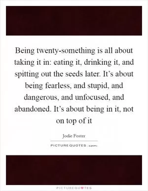 Being twenty-something is all about taking it in: eating it, drinking it, and spitting out the seeds later. It’s about being fearless, and stupid, and dangerous, and unfocused, and abandoned. It’s about being in it, not on top of it Picture Quote #1