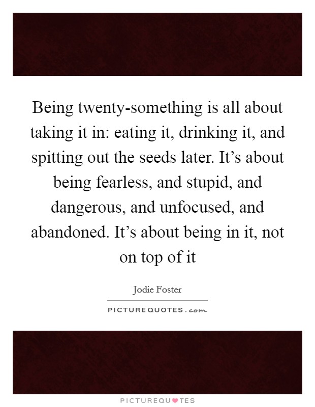 Being twenty-something is all about taking it in: eating it, drinking it, and spitting out the seeds later. It's about being fearless, and stupid, and dangerous, and unfocused, and abandoned. It's about being in it, not on top of it Picture Quote #1