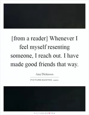 [from a reader] Whenever I feel myself resenting someone, I reach out. I have made good friends that way Picture Quote #1
