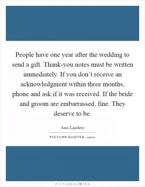 People have one year after the wedding to send a gift. Thank-you notes must be written immediately. If you don’t receive an acknowledgment within three months, phone and ask if it was received. If the bride and groom are embarrassed, fine. They deserve to be Picture Quote #1