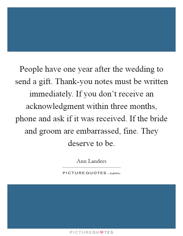 People have one year after the wedding to send a gift. Thank-you notes must be written immediately. If you don't receive an acknowledgment within three months, phone and ask if it was received. If the bride and groom are embarrassed, fine. They deserve to be Picture Quote #1