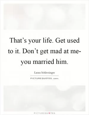 That’s your life. Get used to it. Don’t get mad at me- you married him Picture Quote #1