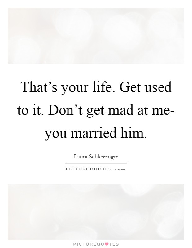 That's your life. Get used to it. Don't get mad at me- you married him Picture Quote #1