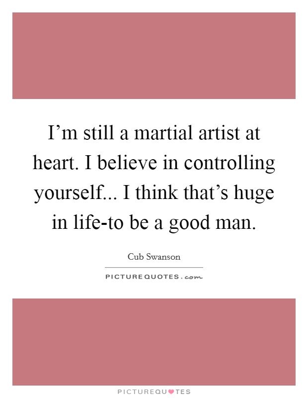 I'm still a martial artist at heart. I believe in controlling yourself... I think that's huge in life-to be a good man Picture Quote #1