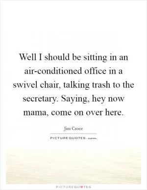 Well I should be sitting in an air-conditioned office in a swivel chair, talking trash to the secretary. Saying, hey now mama, come on over here Picture Quote #1