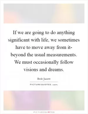 If we are going to do anything significant with life, we sometimes have to move away from it- beyond the usual measurements. We must occasionally follow visions and dreams Picture Quote #1