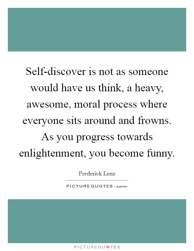 Self-discover is not as someone would have us think, a heavy, awesome, moral process where everyone sits around and frowns. As you progress towards enlightenment, you become funny Picture Quote #1