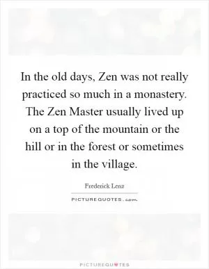In the old days, Zen was not really practiced so much in a monastery. The Zen Master usually lived up on a top of the mountain or the hill or in the forest or sometimes in the village Picture Quote #1