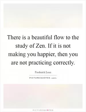 There is a beautiful flow to the study of Zen. If it is not making you happier, then you are not practicing correctly Picture Quote #1