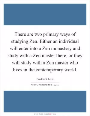 There are two primary ways of studying Zen. Either an individual will enter into a Zen monastery and study with a Zen master there, or they will study with a Zen master who lives in the contemporary world Picture Quote #1