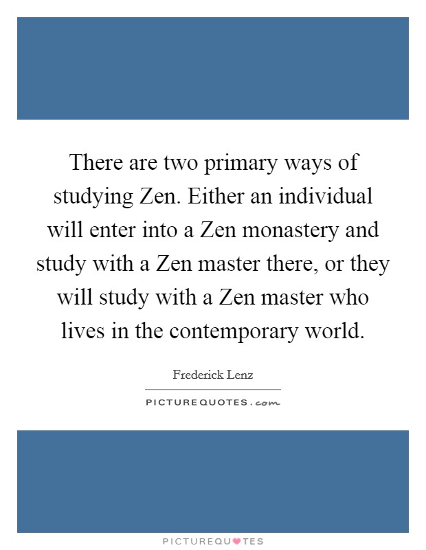 There are two primary ways of studying Zen. Either an individual will enter into a Zen monastery and study with a Zen master there, or they will study with a Zen master who lives in the contemporary world Picture Quote #1