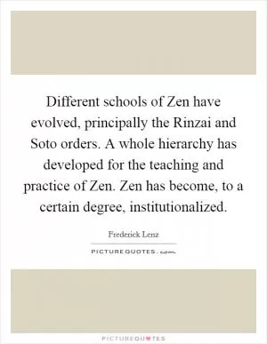 Different schools of Zen have evolved, principally the Rinzai and Soto orders. A whole hierarchy has developed for the teaching and practice of Zen. Zen has become, to a certain degree, institutionalized Picture Quote #1