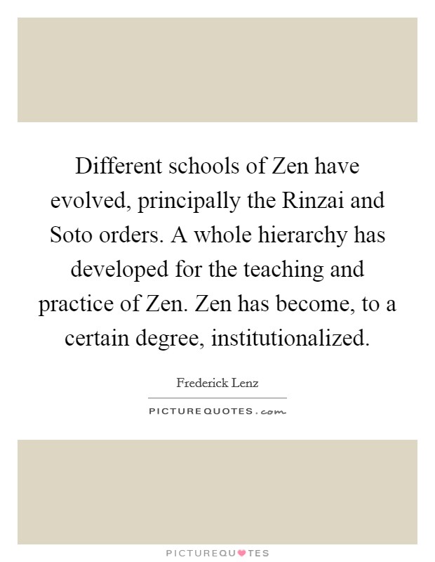 Different schools of Zen have evolved, principally the Rinzai and Soto orders. A whole hierarchy has developed for the teaching and practice of Zen. Zen has become, to a certain degree, institutionalized Picture Quote #1