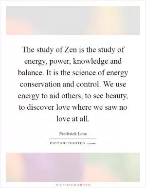 The study of Zen is the study of energy, power, knowledge and balance. It is the science of energy conservation and control. We use energy to aid others, to see beauty, to discover love where we saw no love at all Picture Quote #1