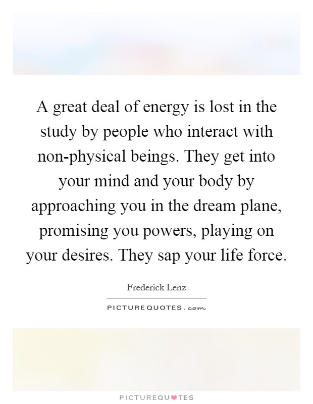A great deal of energy is lost in the study by people who interact with non-physical beings. They get into your mind and your body by approaching you in the dream plane, promising you powers, playing on your desires. They sap your life force Picture Quote #1