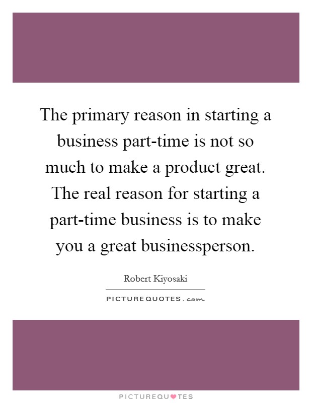 The primary reason in starting a business part-time is not so much to make a product great. The real reason for starting a part-time business is to make you a great businessperson Picture Quote #1