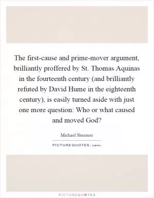 The first-cause and prime-mover argument, brilliantly proffered by St. Thomas Aquinas in the fourteenth century (and brilliantly refuted by David Hume in the eighteenth century), is easily turned aside with just one more question: Who or what caused and moved God? Picture Quote #1