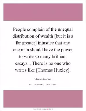 People complain of the unequal distribution of wealth [but it is a far greater] injustice that any one man should have the power to write so many brilliant essays... There is no one who writes like [Thomas Huxley] Picture Quote #1