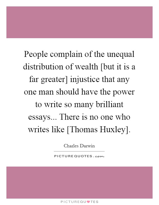 People complain of the unequal distribution of wealth [but it is a far greater] injustice that any one man should have the power to write so many brilliant essays... There is no one who writes like [Thomas Huxley] Picture Quote #1
