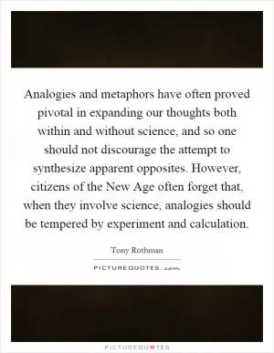 Analogies and metaphors have often proved pivotal in expanding our thoughts both within and without science, and so one should not discourage the attempt to synthesize apparent opposites. However, citizens of the New Age often forget that, when they involve science, analogies should be tempered by experiment and calculation Picture Quote #1
