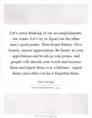 Let’s cease thinking of our accomplishments, our wants. Let’s try to figure out the other man’s good points. Then forget flattery. Give honest, sincere appreciation. Be hearty in your approbation and lavish in your praise, and people will cherish your words and treasure them and repeat them over a lifetime - repeat them years after you have forgotten them Picture Quote #1
