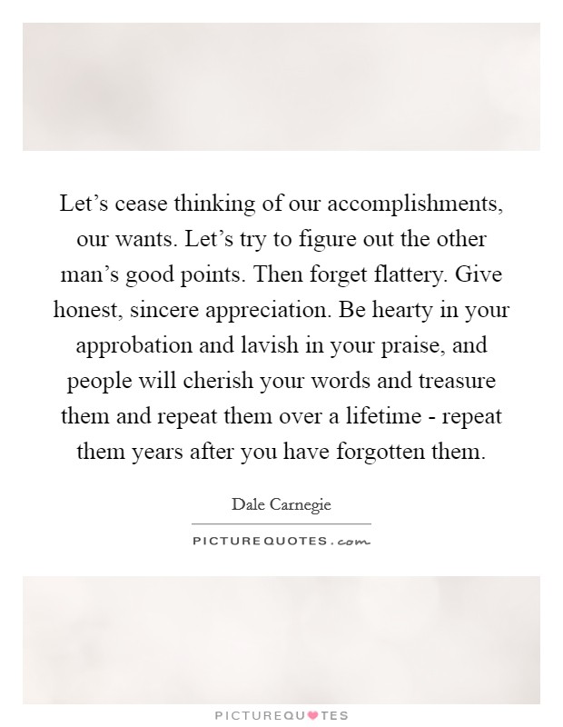 Let's cease thinking of our accomplishments, our wants. Let's try to figure out the other man's good points. Then forget flattery. Give honest, sincere appreciation. Be hearty in your approbation and lavish in your praise, and people will cherish your words and treasure them and repeat them over a lifetime - repeat them years after you have forgotten them Picture Quote #1