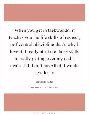When you get in taekwondo, it teaches you the life skills of respect, self control, discipline-that’s why I love it. I really attribute those skills to really getting over my dad’s death. If I didn’t have that, I would have lost it Picture Quote #1