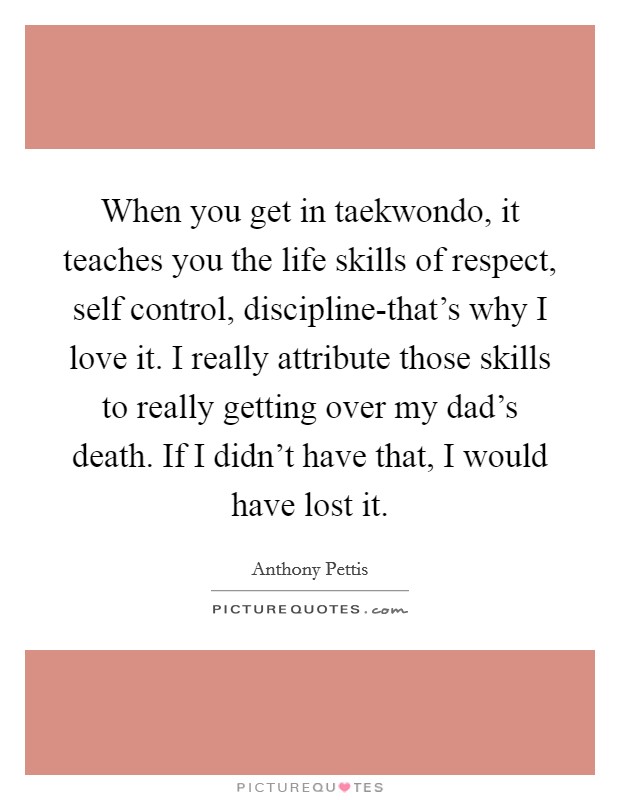 When you get in taekwondo, it teaches you the life skills of respect, self control, discipline-that's why I love it. I really attribute those skills to really getting over my dad's death. If I didn't have that, I would have lost it Picture Quote #1