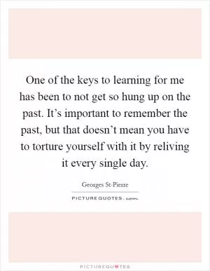 One of the keys to learning for me has been to not get so hung up on the past. It’s important to remember the past, but that doesn’t mean you have to torture yourself with it by reliving it every single day Picture Quote #1