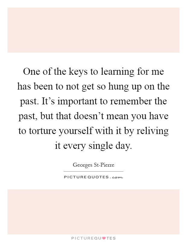 One of the keys to learning for me has been to not get so hung up on the past. It's important to remember the past, but that doesn't mean you have to torture yourself with it by reliving it every single day Picture Quote #1
