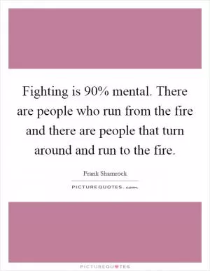Fighting is 90% mental. There are people who run from the fire and there are people that turn around and run to the fire Picture Quote #1