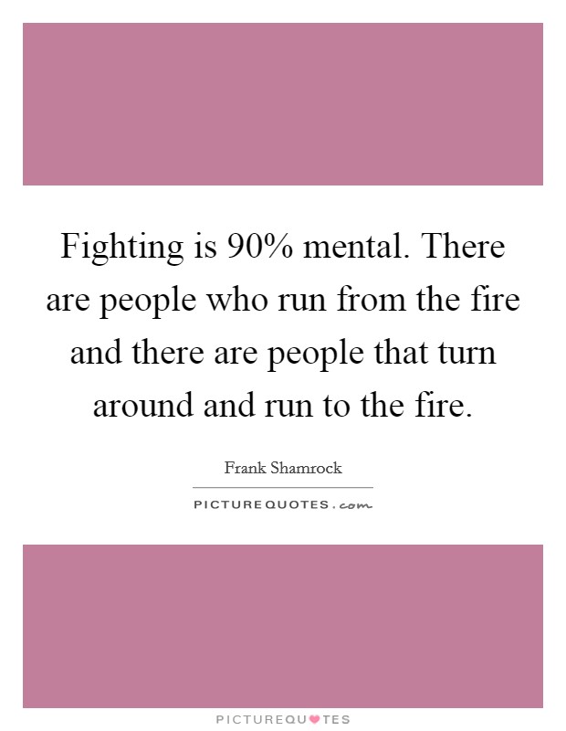Fighting is 90% mental. There are people who run from the fire and there are people that turn around and run to the fire Picture Quote #1