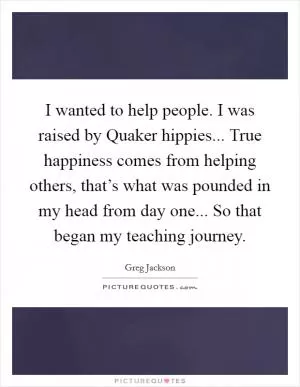 I wanted to help people. I was raised by Quaker hippies... True happiness comes from helping others, that’s what was pounded in my head from day one... So that began my teaching journey Picture Quote #1