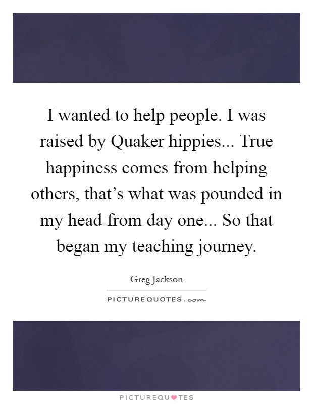 I wanted to help people. I was raised by Quaker hippies... True happiness comes from helping others, that's what was pounded in my head from day one... So that began my teaching journey Picture Quote #1