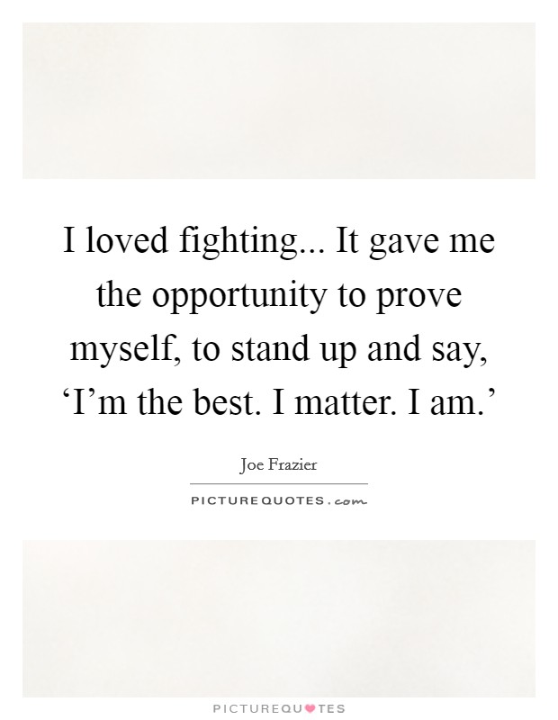 I loved fighting... It gave me the opportunity to prove myself, to stand up and say, ‘I'm the best. I matter. I am.' Picture Quote #1