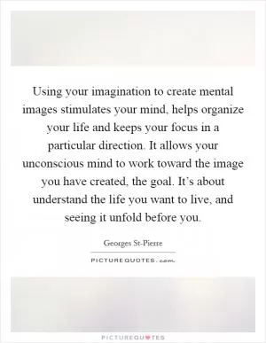 Using your imagination to create mental images stimulates your mind, helps organize your life and keeps your focus in a particular direction. It allows your unconscious mind to work toward the image you have created, the goal. It’s about understand the life you want to live, and seeing it unfold before you Picture Quote #1