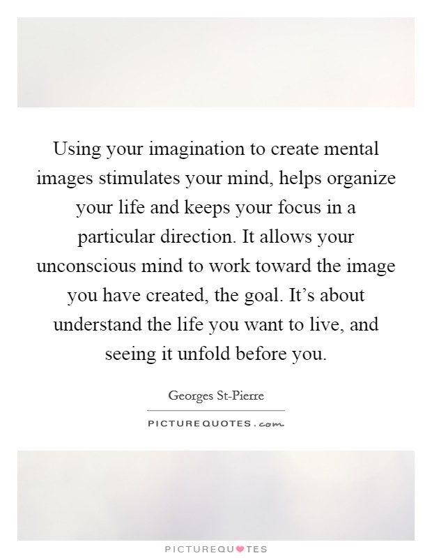 Using your imagination to create mental images stimulates your mind, helps organize your life and keeps your focus in a particular direction. It allows your unconscious mind to work toward the image you have created, the goal. It's about understand the life you want to live, and seeing it unfold before you Picture Quote #1