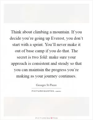 Think about climbing a mountain. If you decide you’re going up Everest, you don’t start with a sprint. You’ll never make it out of base camp if you do that. The secret is two fold: make sure your approach is consistent and steady so that you can maintain the progress you’re making as your journey continues Picture Quote #1