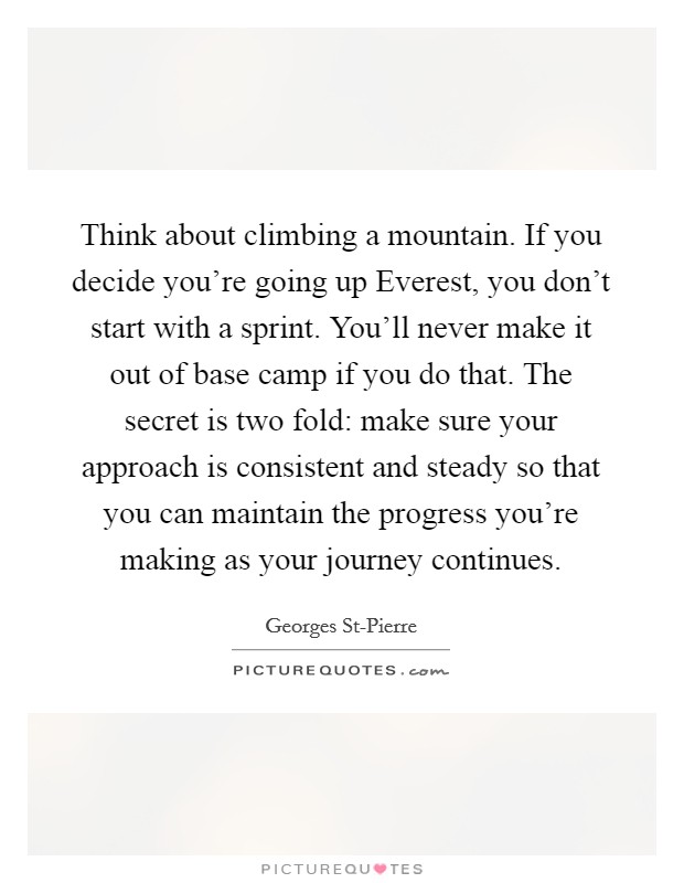 Think about climbing a mountain. If you decide you're going up Everest, you don't start with a sprint. You'll never make it out of base camp if you do that. The secret is two fold: make sure your approach is consistent and steady so that you can maintain the progress you're making as your journey continues Picture Quote #1