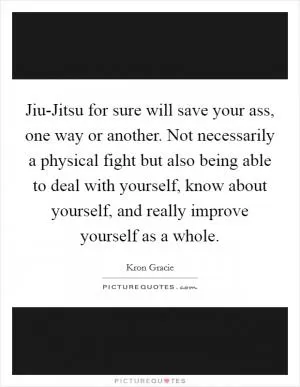Jiu-Jitsu for sure will save your ass, one way or another. Not necessarily a physical fight but also being able to deal with yourself, know about yourself, and really improve yourself as a whole Picture Quote #1