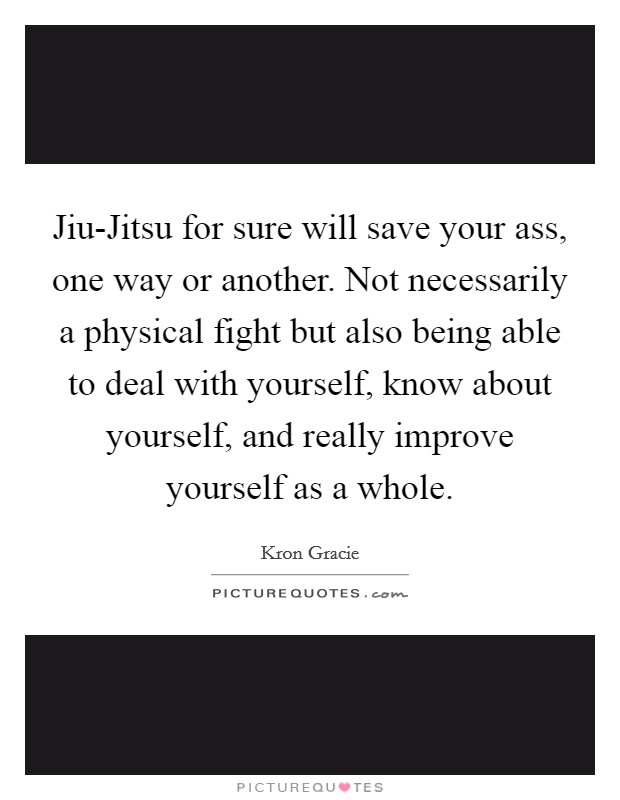 Jiu-Jitsu for sure will save your ass, one way or another. Not necessarily a physical fight but also being able to deal with yourself, know about yourself, and really improve yourself as a whole Picture Quote #1