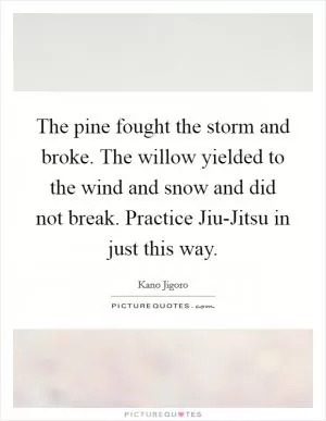 The pine fought the storm and broke. The willow yielded to the wind and snow and did not break. Practice Jiu-Jitsu in just this way Picture Quote #1