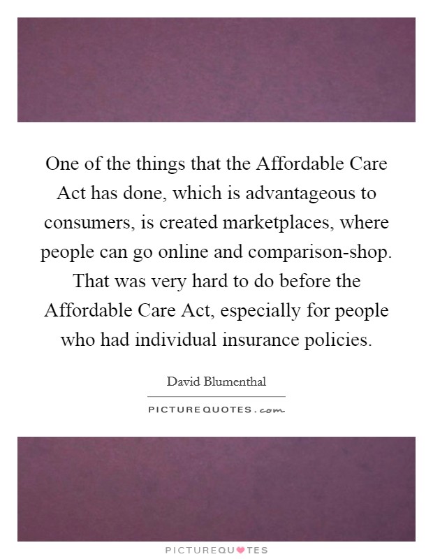 One of the things that the Affordable Care Act has done, which is advantageous to consumers, is created marketplaces, where people can go online and comparison-shop. That was very hard to do before the Affordable Care Act, especially for people who had individual insurance policies Picture Quote #1