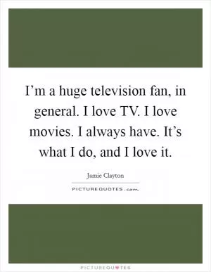 I’m a huge television fan, in general. I love TV. I love movies. I always have. It’s what I do, and I love it Picture Quote #1