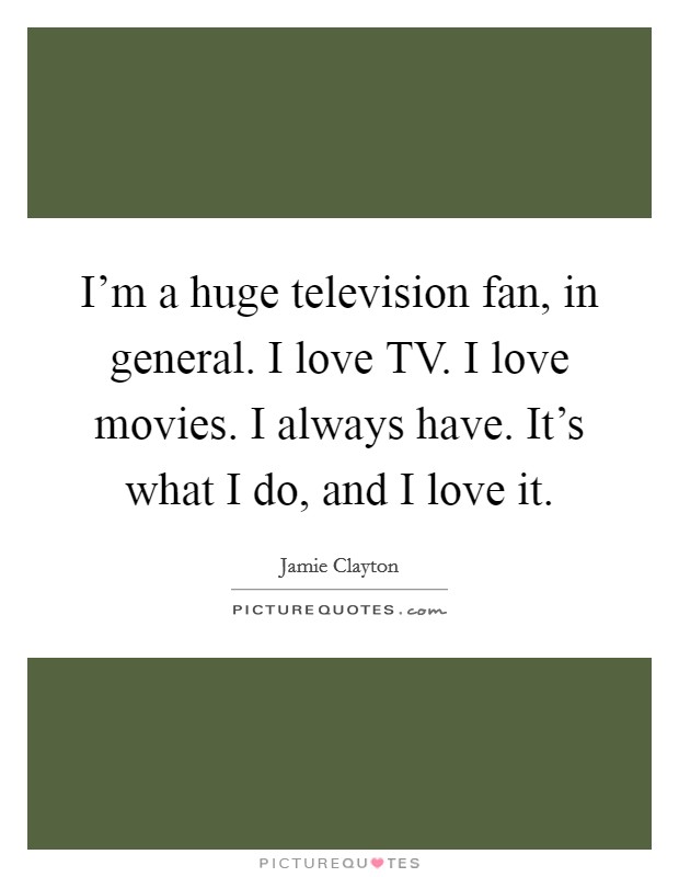 I'm a huge television fan, in general. I love TV. I love movies. I always have. It's what I do, and I love it Picture Quote #1