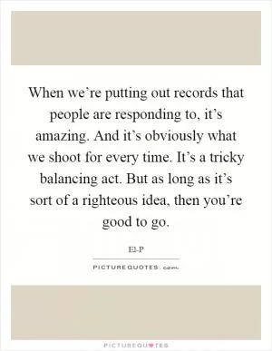When we’re putting out records that people are responding to, it’s amazing. And it’s obviously what we shoot for every time. It’s a tricky balancing act. But as long as it’s sort of a righteous idea, then you’re good to go Picture Quote #1