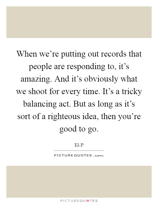 When we're putting out records that people are responding to, it's amazing. And it's obviously what we shoot for every time. It's a tricky balancing act. But as long as it's sort of a righteous idea, then you're good to go Picture Quote #1